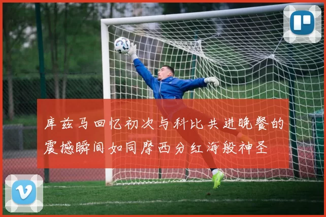 库兹马回忆初次与科比共进晚餐的震撼瞬间如同摩西分红海般神圣