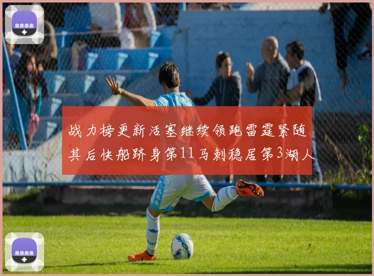 战力榜更新活塞继续领跑雷霆紧随其后快船跻身第11马刺稳居第3湖人排名第13