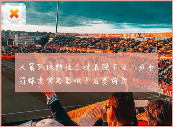 火箭队依赖杜兰特表现不佳三分和罚球失常恐影响季后赛前景