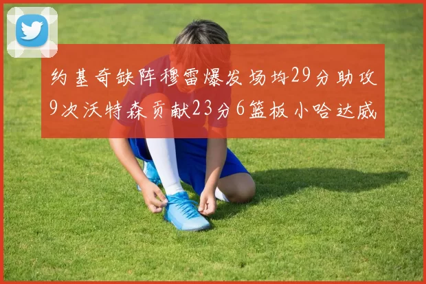 约基奇缺阵穆雷爆发场均29分助攻9次沃特森贡献23分6篮板小哈达威也有17分表现出色
