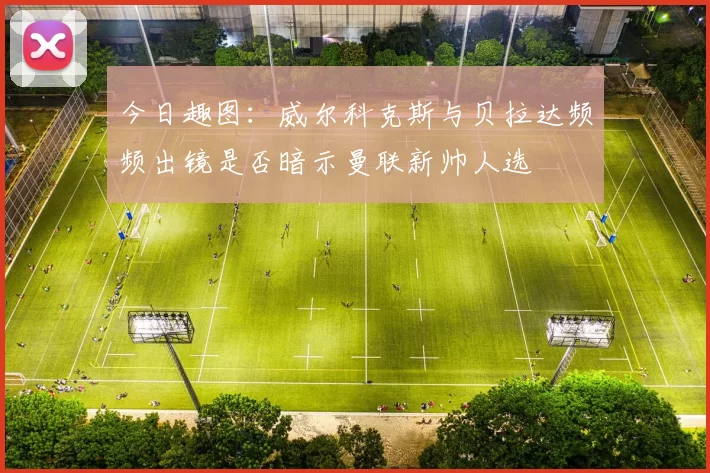 今日趣图：威尔科克斯与贝拉达频频出镜是否暗示曼联新帅人选