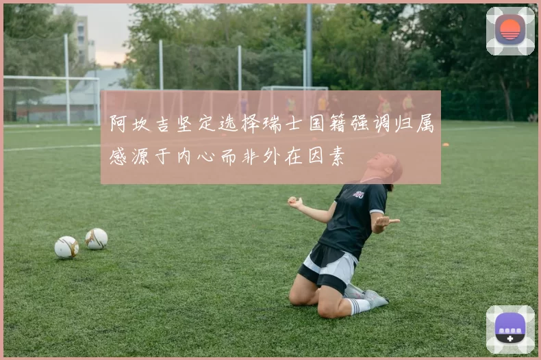 阿坎吉坚定选择瑞士国籍强调归属感源于内心而非外在因素