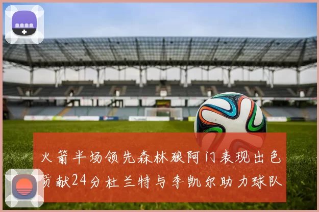 火箭半场领先森林狼阿门表现出色贡献24分杜兰特与李凯尔助力球队奋战