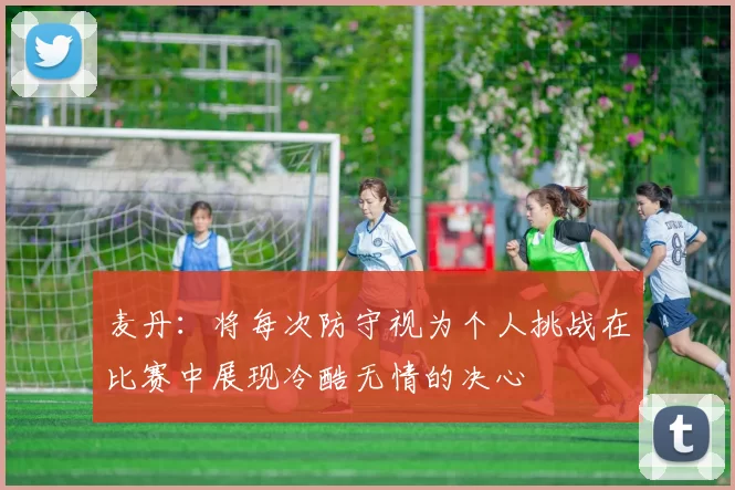 麦丹：将每次防守视为个人挑战在比赛中展现冷酷无情的决心