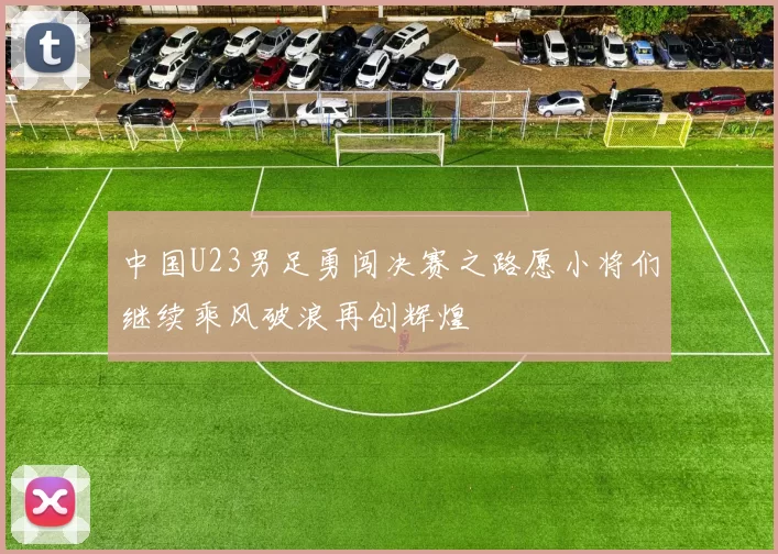 中国U23男足勇闯决赛之路愿小将们继续乘风破浪再创辉煌