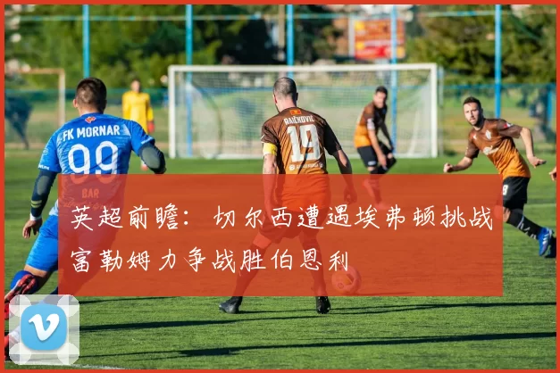 英超前瞻：切尔西遭遇埃弗顿挑战富勒姆力争战胜伯恩利