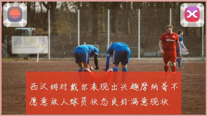 西汉姆对戴尔表现出兴趣摩纳哥不愿意放人球员状态良好满意现状
