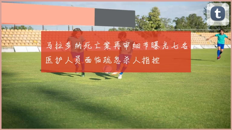 马拉多纳死亡案再审细节曝光七名医护人员面临疏忽杀人指控